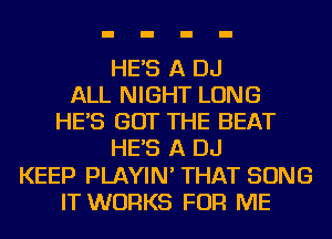 HE'S A DJ
ALL NIGHT LONG
HE'S GOT THE BEAT
HE'S A DJ
KEEP PLAYIN' THAT SONG
IT WORKS FOR ME