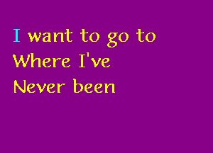 I want to go to
Where I've

Never been