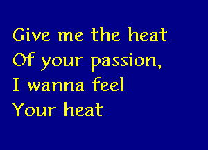 Give me the heat
Of your passion,

I wanna feel
Your heat