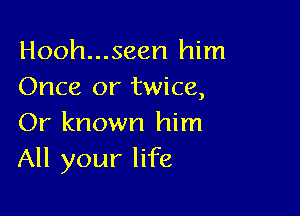 Hooh...seen him
Once or twice,

Or known him
All your life