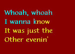 Whoah, whoah
I wanna know

It was just the
Other evenin'