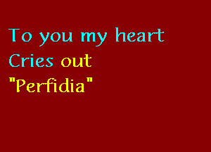 To you my heart
Cries out

PerFldia