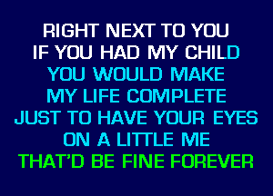 RIGHT NEXT TO YOU
IF YOU HAD MY CHILD
YOU WOULD MAKE
MY LIFE COMPLETE
JUST TO HAVE YOUR EYES
ON A LITTLE ME
THAT'D BE FINE FOREVER