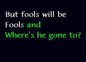 But fools will be
Fools and

Where's he gone to?