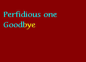 Perfidious one
Goodbye