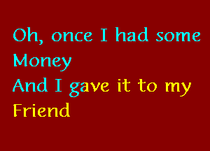 Oh, once I had some
Money

And I gave it to my
Friend