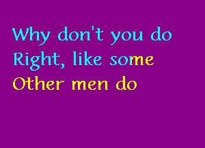 Why don't you do
Right, like some

Other men do