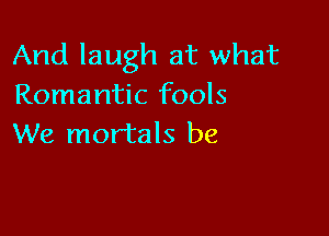 And laugh at what
Romantic fools

We mortals be