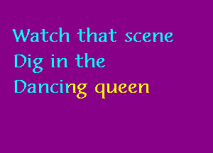 Watch that scene
Dig in the

Dancing queen