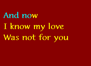 And now
I know my love

Was not for you