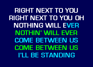 RIGHT NEXT TO YOU
RIGHT NEXT TO YOU OH
NOTHING WILL EVER
NOTHIN' WILL EVER
COME BETWEEN US
COME BETWEEN US
I'LL BE STANDING