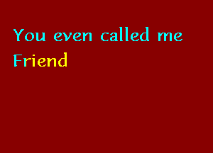 You even called me

Friend