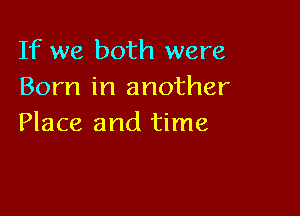 If we both were
Born in another

Place and time