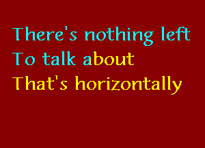 There's nothing left
To talk about

That's horizontally