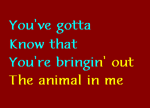 You've gotta
Know that

You're bringin' out
The animal in me