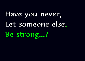 Have you never,

Let someone else,

Be strong...?