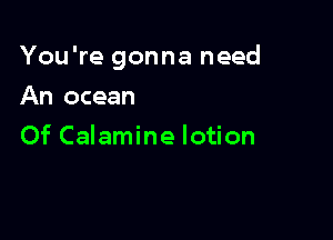 You're gonna need

An ocean
Of Calamine lotion
