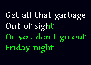 Get all that garbage
Out of sight

Or you don't go out
Friday night