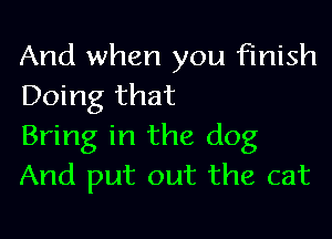 And when you finish
Doing that

Bring in the dog
And put out the cat