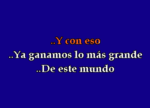 ..Y (011 eso

..Ya gauamos lo mas grande
..De este nuutdo