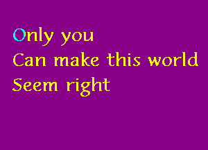 Only you
Can make this world

Seem right