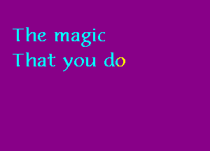 The magic
That you do