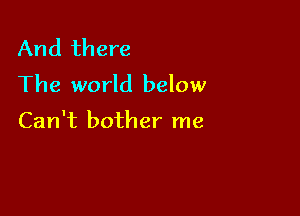 And there
The world below

Can't bother me