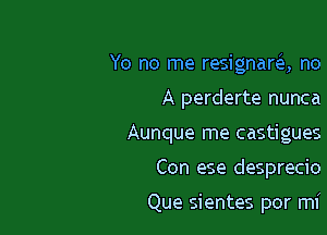 Yo no me resignara no

A perderte nunca
Aunque me castigues
Con ese desprecio

Que sientes por mi