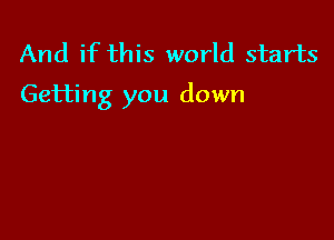 And if this world starts
Getting you down