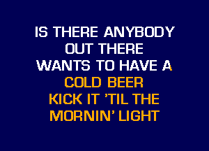 IS THERE ANYBODY
OUT THERE
WANTS TO HAVE A
COLD BEER
KICK IT 'TIL THE
MORNIN' LIGHT

g