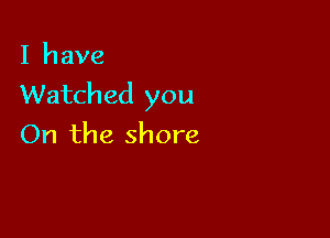 I have
Watched you

On the shore