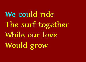 We could ride
The surf together
While our love

Would grow