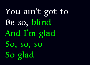 You ain't got to
Be so, blind

And I'm glad
So, so, so
So glad