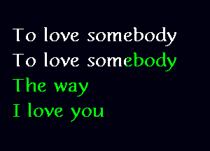 To love somebody
To love somebody

The way
I love you