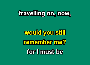 travelling on, now,

would you still

remember me?
for I must be