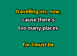 travelling on, now,
cause there's

too many places

for I must be