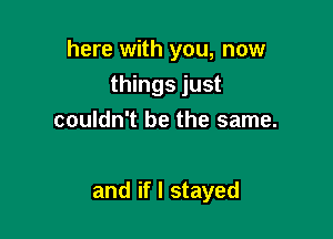 here with you, now
things just
couldn't be the same.

and if I stayed