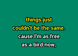 things just

couldn't be the same.
cause I'm as free
as a bird now,