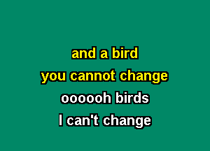 and a bird
you cannot change
oooooh birds

I can't change