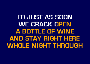 I'D JUST AS SOON
WE CRACK OPEN
A BOTTLE OF WINE
AND STAY RIGHT HERE
WHOLE NIGHT THROUGH