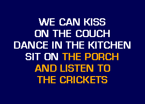 WE CAN KISS
ON THE COUCH
DANCE IN THE KITCHEN
SIT ON THE PORCH
AND LISTEN TO
THE CRICKETS