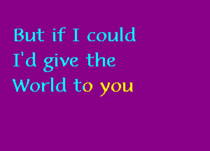 But if I could
I'd give the

World to you