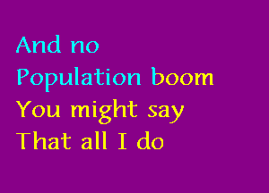 And no
Population boom

You might say
That all I do