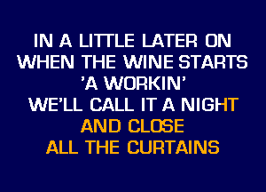 IN A LITTLE LATER ON
WHEN THE WINE STARTS
'A WURKIN'

WE'LL CALL IT A NIGHT
AND CLOSE
ALL THE CURTAINS