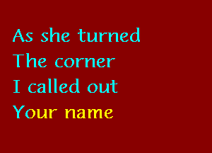 As she turned
The corner

I called out
Your name