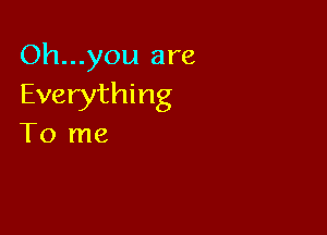 Oh...you are
Everything

To me