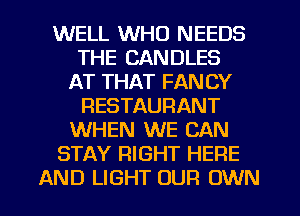 WELL WHO NEEDS
THE CANDLES
AT THAT FANCY
RESTAURANT
WHEN WE CAN
STAY RIGHT HERE

AND LIGHT OUR OWN l