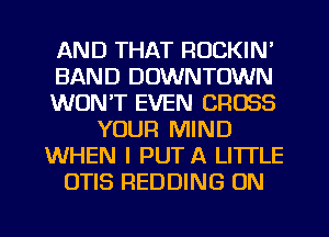 AND THAT RUCKIN'
BAND DOWNTOWN
WON'T EVEN CROSS
YOUR MIND
WHEN I PUT A LITTLE
OTIS REDDING ON

g