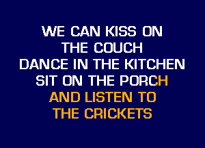 WE CAN KISS ON
THE COUCH
DANCE IN THE KITCHEN
SIT ON THE PORCH
AND LISTEN TO
THE CRICKETS