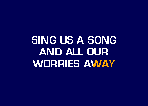 SING US A SONG
AND ALL OUR

WORRIES AWAY